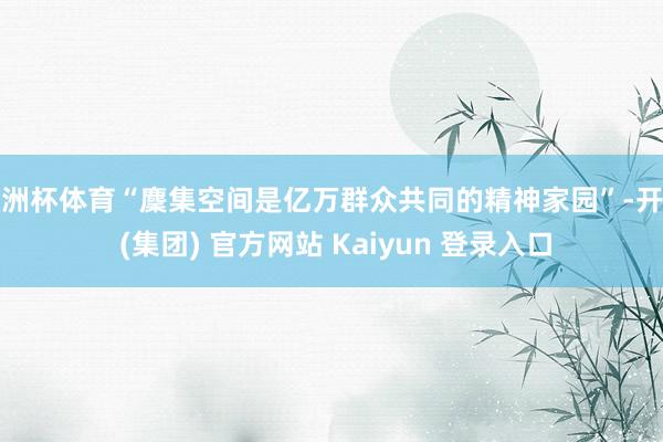 欧洲杯体育“麇集空间是亿万群众共同的精神家园”-开云 (集团) 官方网站 Kaiyun 登录入口