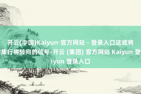 开云(中国)Kaiyun·官方网站 - 登录入口这或将成为市集行将转向的信号-开云 (集团) 官方网站 Kaiyun 登录入口