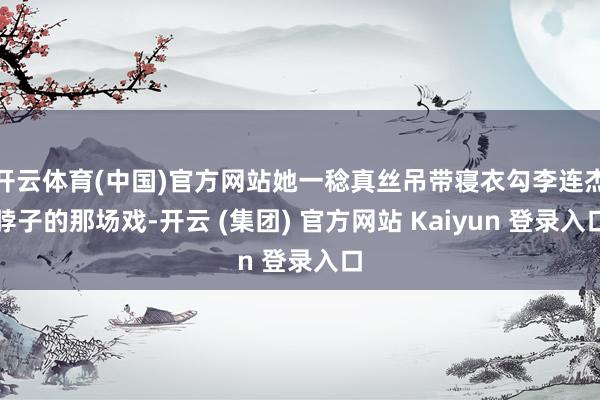 开云体育(中国)官方网站她一稔真丝吊带寝衣勾李连杰脖子的那场戏-开云 (集团) 官方网站 Kaiyun 登录入口