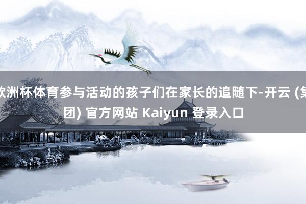 欧洲杯体育参与活动的孩子们在家长的追随下-开云 (集团) 官方网站 Kaiyun 登录入口