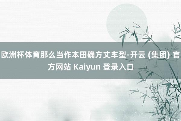欧洲杯体育那么当作本田确方丈车型-开云 (集团) 官方网站 Kaiyun 登录入口
