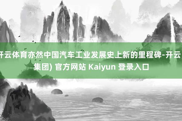 开云体育亦然中国汽车工业发展史上新的里程碑-开云 (集团) 官方网站 Kaiyun 登录入口