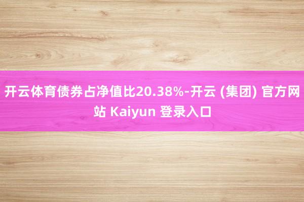 开云体育债券占净值比20.38%-开云 (集团) 官方网站 Kaiyun 登录入口