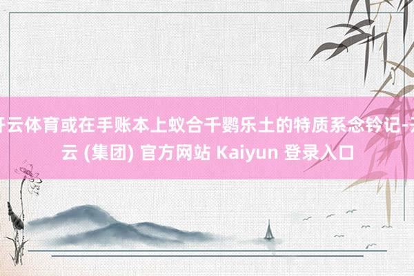 开云体育或在手账本上蚁合千鹦乐土的特质系念钤记-开云 (集团) 官方网站 Kaiyun 登录入口