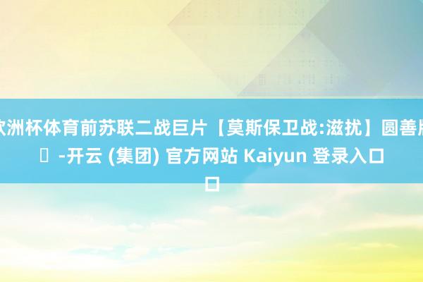 欧洲杯体育前苏联二战巨片【莫斯保卫战:滋扰】圆善版｡-开云 (集团) 官方网站 Kaiyun 登录入口