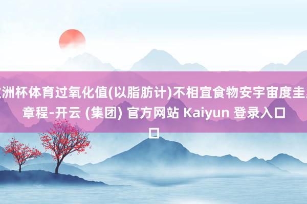 欧洲杯体育过氧化值(以脂肪计)不相宜食物安宇宙度圭臬章程-开云 (集团) 官方网站 Kaiyun 登录入口