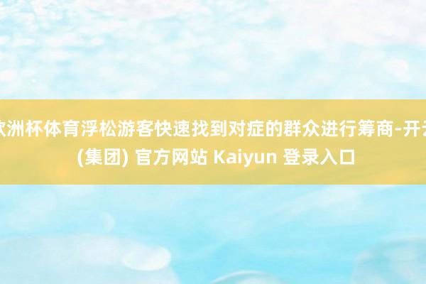 欧洲杯体育浮松游客快速找到对症的群众进行筹商-开云 (集团) 官方网站 Kaiyun 登录入口