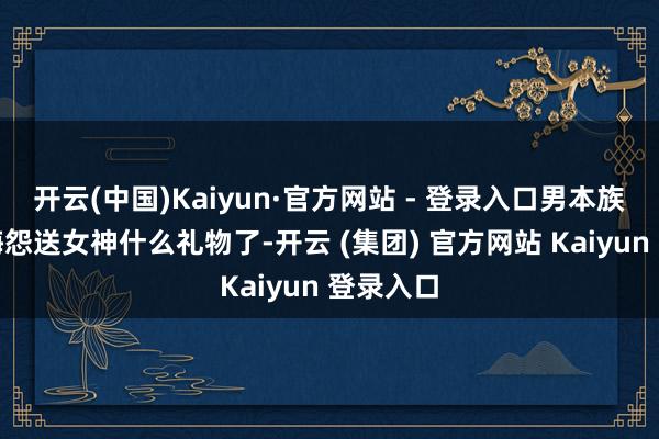 开云(中国)Kaiyun·官方网站 - 登录入口男本族们又该