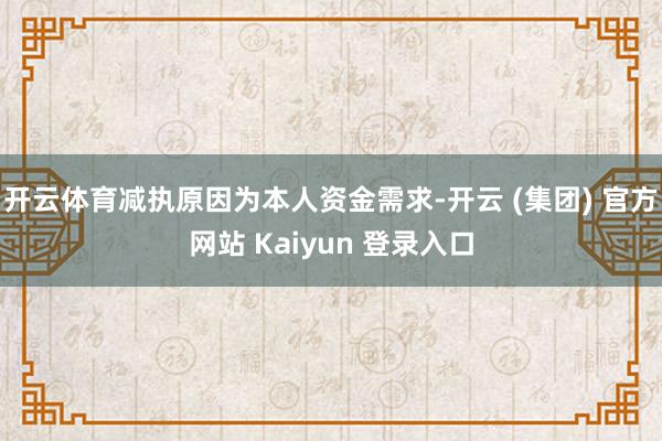 开云体育减执原因为本人资金需求-开云 (集团) 官方网站 K
