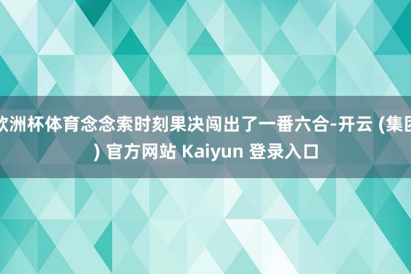欧洲杯体育念念索时刻果决闯出了一番六合-开云 (集团) 官方网站 Kaiyun 登录入口