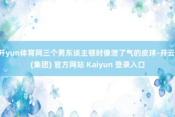 开yun体育网三个男东谈主顿时像泄了气的皮球-开云 (集团) 官方网站 Kaiyun 登录入口