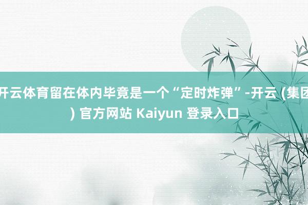 开云体育留在体内毕竟是一个“定时炸弹”-开云 (集团) 官方