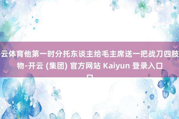 开云体育他第一时分托东谈主给毛主席送一把战刀四肢礼物-开云 