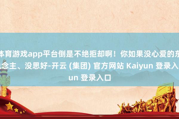 体育游戏app平台倒是不绝拒却啊！你如果没心爱的东说念主、没思好-开云 (集团) 官方网站 Kaiyun 登录入口