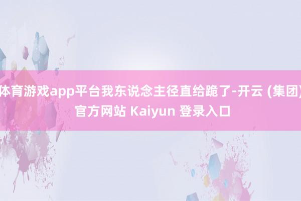体育游戏app平台我东说念主径直给跪了-开云 (集团) 官方网站 Kaiyun 登录入口