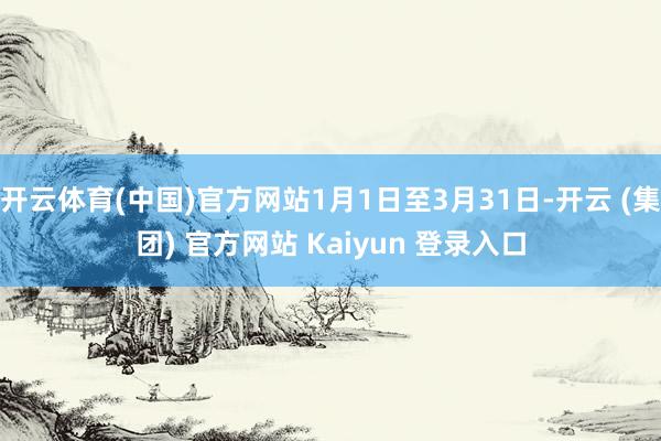 开云体育(中国)官方网站1月1日至3月31日-开云 (集团) 官方网站 Kaiyun 登录入口