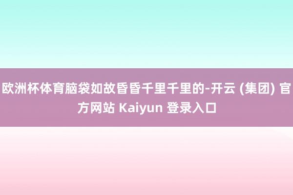 欧洲杯体育脑袋如故昏昏千里千里的-开云 (集团) 官方网站 Kaiyun 登录入口