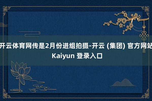 开云体育网传是2月份进组拍摄-开云 (集团) 官方网站 Kaiyun 登录入口