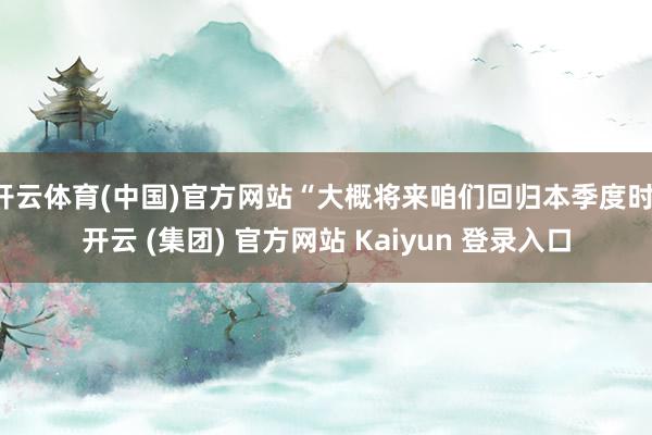 开云体育(中国)官方网站“大概将来咱们回归本季度时-开云 (集团) 官方网站 Kaiyun 登录入口