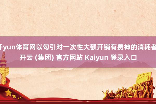 开yun体育网以勾引对一次性大额开销有费神的消耗者-开云 (集团) 官方网站 Kaiyun 登录入口