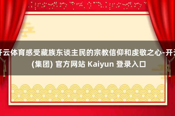 开云体育感受藏族东谈主民的宗教信仰和虔敬之心-开云 (集团) 官方网站 Kaiyun 登录入口