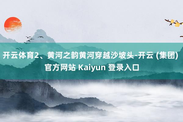开云体育2、黄河之韵黄河穿越沙坡头-开云 (集团) 官方网站 Kaiyun 登录入口