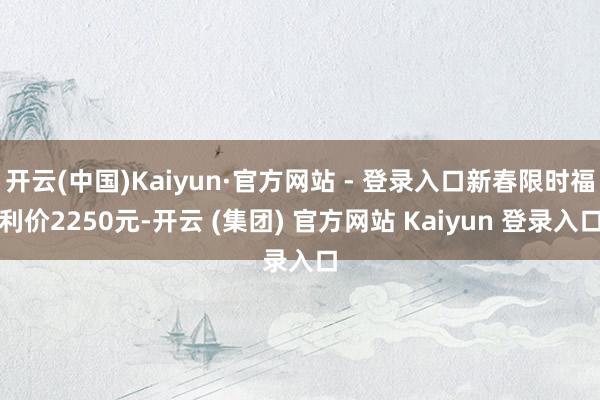 开云(中国)Kaiyun·官方网站 - 登录入口新春限时福利价2250元-开云 (集团) 官方网站 Kaiyun 登录入口