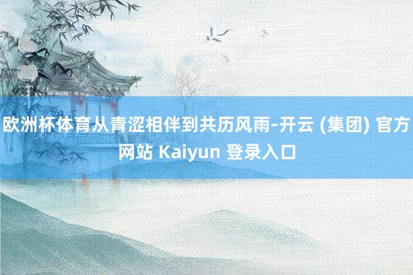 欧洲杯体育从青涩相伴到共历风雨-开云 (集团) 官方网站 Kaiyun 登录入口