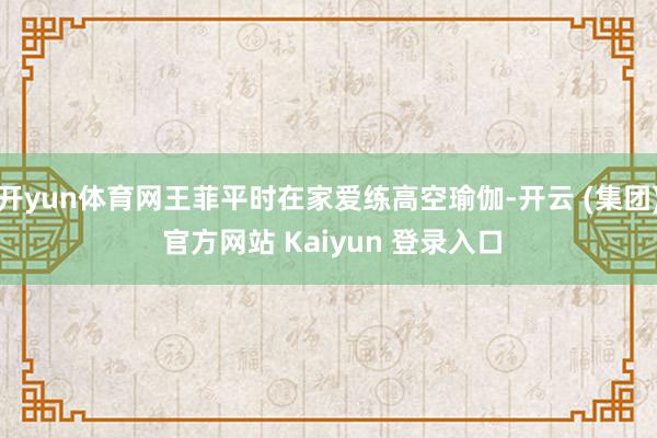 开yun体育网王菲平时在家爱练高空瑜伽-开云 (集团) 官方网站 Kaiyun 登录入口
