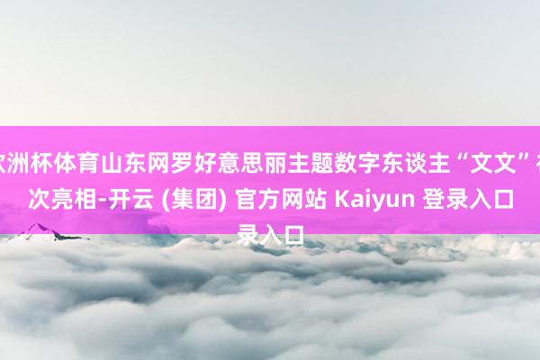 欧洲杯体育山东网罗好意思丽主题数字东谈主“文文”初次亮相-开云 (集团) 官方网站 Kaiyun 登录入口
