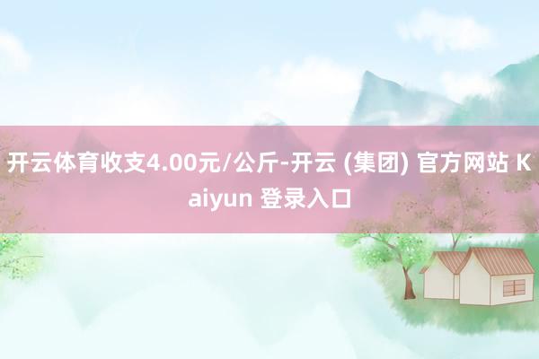 开云体育收支4.00元/公斤-开云 (集团) 官方网站 Kaiyun 登录入口