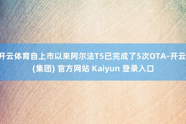 开云体育自上市以来阿尔法T5已完成了5次OTA-开云 (集团) 官方网站 Kaiyun 登录入口
