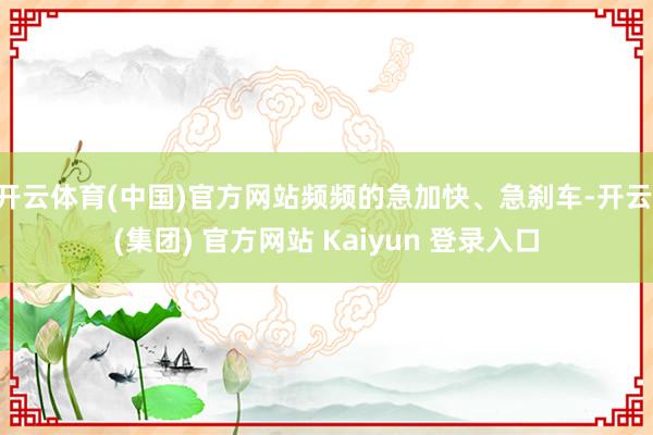 开云体育(中国)官方网站频频的急加快、急刹车-开云 (集团) 官方网站 Kaiyun 登录入口