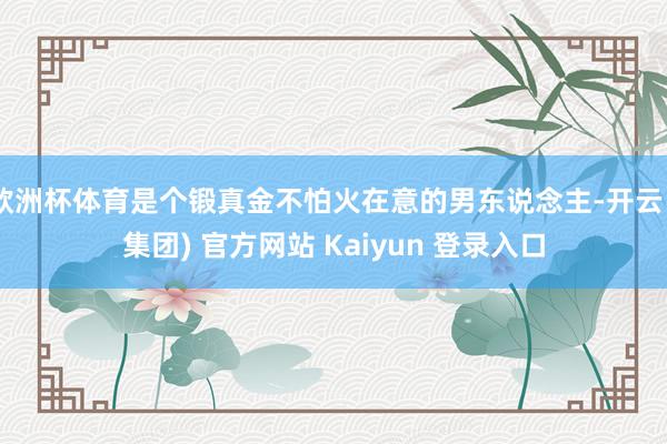 欧洲杯体育是个锻真金不怕火在意的男东说念主-开云 (集团) 官方网站 Kaiyun 登录入口