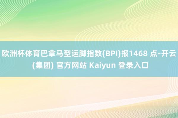 欧洲杯体育巴拿马型运脚指数(BPI)报1468 点-开云 (集团) 官方网站 Kaiyun 登录入口