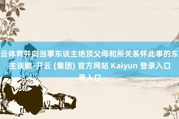开云体育并向当事东谈主绝顶父母和所关系怀此事的东谈主谈歉-开云 (集团) 官方网站 Kaiyun 登录入口