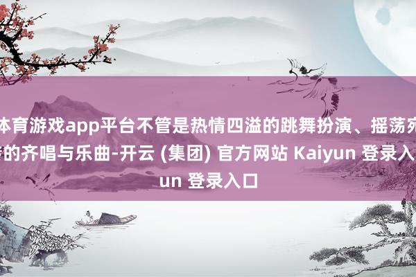体育游戏app平台不管是热情四溢的跳舞扮演、摇荡宛转的齐唱与