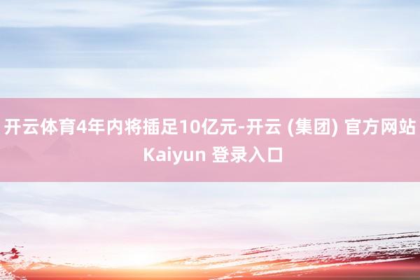 开云体育4年内将插足10亿元-开云 (集团) 官方网站 Kaiyun 登录入口