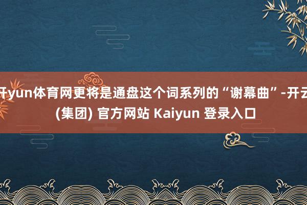 开yun体育网更将是通盘这个词系列的“谢幕曲”-开云 (集团) 官方网站 Kaiyun 登录入口