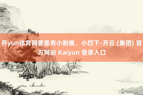 开yun体育网要是有小刮痕、小凹下-开云 (集团) 官方网站 Kaiyun 登录入口