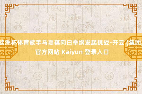 欧洲杯体育歌手马嘉祺向白举纲发起挑战-开云 (集团) 官方网站 Kaiyun 登录入口