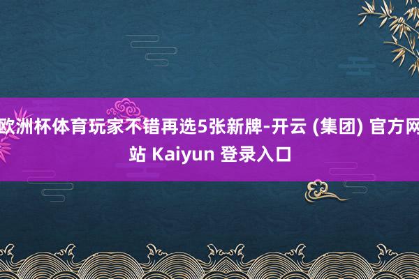 欧洲杯体育玩家不错再选5张新牌-开云 (集团) 官方网站 Kaiyun 登录入口