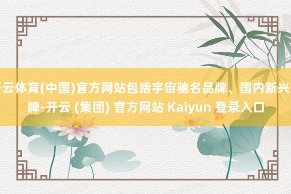 开云体育(中国)官方网站包括宇宙驰名品牌、国内新兴品牌-开云