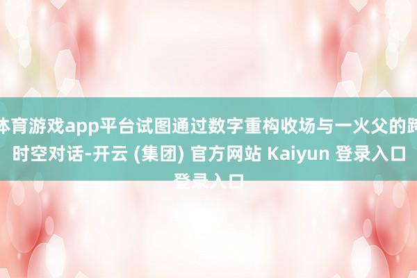 体育游戏app平台试图通过数字重构收场与一火父的跨时空对话-开云 (集团) 官方网站 Kaiyun 登录入口