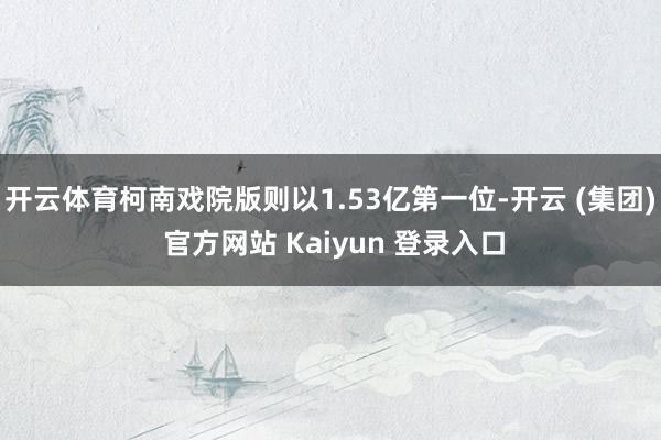 开云体育柯南戏院版则以1.53亿第一位-开云 (集团) 官方网站 Kaiyun 登录入口