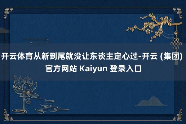 开云体育从新到尾就没让东谈主定心过-开云 (集团) 官方网站