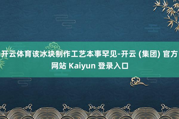 开云体育该冰块制作工艺本事罕见-开云 (集团) 官方网站 K