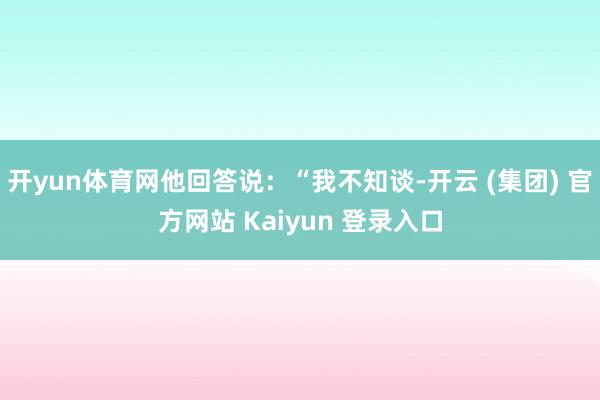   开yun体育网他回答说：“我不知谈-开云 (集团) 官方网站 Kaiyun 登录入口