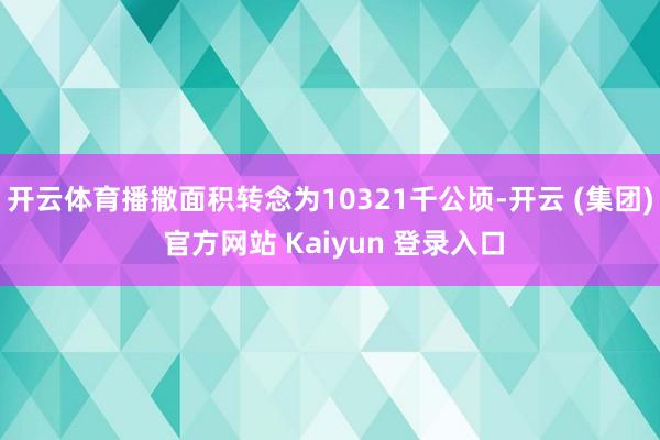 开云体育播撒面积转念为10321千公顷-开云 (集团) 官方