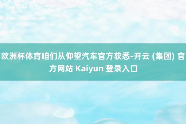 欧洲杯体育咱们从仰望汽车官方获悉-开云 (集团) 官方网站 